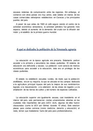escasos sistemas de comunicación entre las regiones. Sin embargo, el
comercio con otros países era muy activo, este estaba en manos de las
casas comerciales extranjeras establecidas en Caracas y los principales
puertos del país.
A pesar de que antes de 1920 el café seguía siendo el centro de la
actividad económica venezolana, la actividad petrolera fue ganando más
espacio, debido al aumento de la demanda del crudo con la difusión del
motor y el estallido de la primera guerra mundial.
A qué se dedicaba la población de la Venezuela agraria
La educación en la época agrícola era precaria. Solamente podían
acceder a la primaria y secundaria las clases pudientes. El sistema de
educación era deficiente y escaso. La población rural carecía de medios
económicos para acceder a la educación, ésta era un privilegio de las
clases pudientes.
El estado no estableció escuelas rurales, de modo que la población
analfabeta, era en su mayoría, la que se ubicada en los campos dedicada
a la agricultura principal riqueza del país la mejora de sus rendimientos
lograda a la mecanización, a la extensión de las áreas de regadío y a la
ampliación de las tierras de cultivo y del número de especies cultivadas.
La educación superior era igualmente escasa, casi inexistente en el
interior del país, solo permanecían ciertas universidades abiertas en las
ciudades más importantes del país (UCV; ULA), algunas de ellas fueron
clausuradas (como la UCV por Gómez durante 10 años). Solo existían
plazas para ciertas carreras (como medicina, derecho y educación) el
resto, tenían que trasladarse fuera del país para profesionalizarse.
 