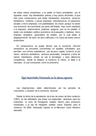 las áreas menos productivas y no existe un futuro prometedor, por la
siguiente razón, hay demasiados pobres y muy pocos eficientes, lo que
trae como consecuencia que exista demasiados buhoneros, servicios
domésticos, choferes, y pocas empresas manufactureras en pequeñas
escalas o micro empresas con posibilidades de crecer, porque no existe
una economía de crecimiento por parte del Estado. Aquí como resultado
a lo expuesto anteriormente podemos asegurar que no ha existido ni
existe una verdadera política económica de la pequeña y mediana, micro
empresa verdadera, generadora de empleo, por lo cual existe el
desplazamiento de mano de obra calificada o no, hacia las áreas menos
productivas.
En consecuencia se puede afirmar que la economía informal
venezolana se encuentra concentrada en aquellas actividades que
permitan una mínima subsistencia, uso de poco capital, comercio al por
menor, servicios domésticos, servicios personales, transpone y otros de
menos importancia, donde se use la tecnología y sean altamente
competitivos, donde se destaca el comercio al menor, al detal o al
menudeo, el cual conocemos como la buhonería.
Qué importaba Venezuela en la época agraria
Las importaciones están determinadas por los periodos de
crecimiento y recesión de la economía nacional.
Desde la fecha de la aprobación de la ley de zonas de libre comercio
(1991), se han delimitado dos áreas con especiales atractivos para los
inversores: la zona de Paraguaná (estado falcón) para productos
industriales y la isla de margarita (estado nueva Esparta) para el
comercio. En 2004, Venezuela ingreso en el Mercosur como miembro
asociado.
 