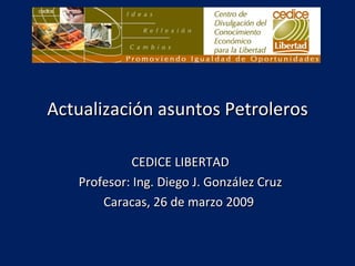 Actualización asuntos Petroleros CEDICE LIBERTAD Profesor: Ing. Diego J. González Cruz Caracas, 26 de marzo 2009  