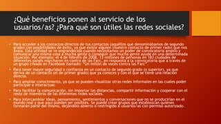 ¿Qué beneficios ponen al servicio de los
usuarios/as? ¿Para qué son útiles las redes sociales?
• Para acceder a los contactos directos de tus contactos (aquéllos que denominábamos de segundo
grado) con posibilidades de éxito, ya que existe alguien (nuestro contacto de primer rado) que nos
avala. Esta utilidad se ve engrandecida cuando necesitamos un poder de convocatoria amplio y
comunicar una misma cosa a mucha gente o conseguir que mucha gente ayude en una determinada
situación. Por ejemplo: el 4 de febrero de 2008, 13 millones de personas en 183 ciudades de
diferentes países marcharon en contra de las Farc, en respuesta a la convocatoria que a través de
un grupo creado en Facebook llamado: “Un millón de voces contra las Farc”.
• Para tener mayor seguridad o confianza en un contacto de segundo grado (o superior), ya que
deriva de un contacto (el de primer grado) que ya conoces y con el que se tiene una relación
directa.
• Para ampliar conocimiento, ya que se pueden visualizar otras redes informales en las cuales poder
participar e interactuar.
• Para facilitar la comunicación, sin importar las distancias, compartir información y cooperar con el
resto de miembros de las diferentes redes sociales.
• Para intercambiar ideas, pensamiento, sentimientos y conversaciones que no se producirían en el
mundo real y que aquí pueden ser posibles. Se puede crear grupos que establezcan quiénes
formarán parte del mismo, dejándolo abierto o restringido a usuarios/as con permiso autorizado.
 