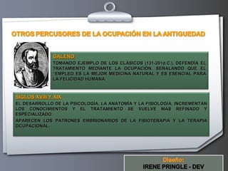 GALENO
              TOMANDO EJEMPLO DE LOS CLÁSICOS (131-201d.C.), DEFENDÍA EL
              TRATAMIENTO MEDIANTE LA OCUPACIÓN, SEÑALANDO QUE EL
              “EMPLEO ES LA MEJOR MEDICINA NATURAL Y ES ESENCIAL PARA
              LA FELICIDAD HUMANA.



SIGLOS XVIII Y XIX
EL DESARROLLO DE LA PSICOLOGÍA, LA ANATOMÍA Y LA FISIOLOGÍA, INCREMENTAN
LOS CONOCIMIENTOS Y EL TRATAMIENTO SE VUELVE MÁS REFINADO Y
ESPECIALIZADO.
APARECEN LOS PATRONES EMBRIONARIOS DE LA FISIOTERAPIA Y LA TERAPIA
OCUPACIONAL.




                                             Your Logo
 