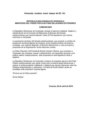 Venezuela condena nuevo ataque de EE. UU.
REPÚBLICA BOLIVARIANA DE VENEZUELA
MINISTERIO DEL PODER POPULAR PARA RELACIONES EXTERIORES
COMUNICADO
La República Bolivariana de Venezuela rechaza el ejercicio unilateral, ilegítimo y
extraterritorial de la Comisión de Relaciones Exteriores del Senado
estadounidense que decidió extender hasta 2019 la legislación que impone
sanciones a Venezuela.
La aprobación de leyes del Senado estadounidense que proyecta su ámbito de
jurisdicción territorial allende las fronteras de los Estados Unidos de América,
constituye una violación flagrante al Derecho Internacional y a los principios y
propósitos de la Organización de las Naciones Unidas.
La Orden Ejecutiva del Presidente Barack Hussein Obama, que considera a
Venezuela una amenaza inusual y extraordinaria a la seguridad nacional y a la
política exterior estadounidense, está amparada en esta legislación ilícita e
ilegítima.
La República Bolivariana de Venezuela condena el arrogante ejercicio del Poder
Público estadounidense que atenta contra todo el sistema legal internacional y
vulnera la institucionalidad multilateral y bilateral que rige las relaciones entre los
Estados independientes y soberanos. La Patria de Simón Bolívar jamás se
arrodillará ante pretensión imperial alguna.
"El amor por la Patria vencerá".
Simón Bolívar
Caracas, 28 de abril de 2016
 