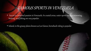 FAMOUS SPORTS IN VENEZUELA
• Soccer is a national passion in Venezuela. In coastal areas, water sports such as swimming,
boating, and fishing are very popular.
• Inland, in the grassy plains known as Los Llanos, horseback riding is popular
 