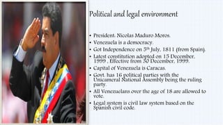 Political and legal environment
• President: Nicolas Maduro Moros.
• Venezuela is a democracy.
• Got Independence on 5th July, 1811 (from Spain).
• Latest constitution adopted on 15 December,
1999 , Effective from 30 December, 1999.
• Capital of Venezuela is Caracas.
• Govt. has 16 political parties with the
Unicameral National Assembly being the ruling
party.
• All Venezuelans over the age of 18 are allowed to
vote.
• Legal system is civil law system based on the
Spanish civil code.
 