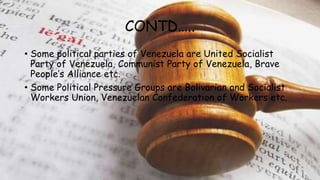 CONTD…..
• Some political parties of Venezuela are United Socialist
Party of Venezuela, Communist Party of Venezuela, Brave
People’s Alliance etc.
• Some Political Pressure Groups are Bolivarian and Socialist
Workers Union, Venezuelan Confederation of Workers etc.
 