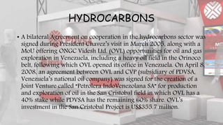 HYDROCARBONS
• A bilateral Agreement on cooperation in the hydrocarbons sector was
signed during President Chavez’s visit in March 2005, along with a
MoU offering ONGC Videsh Ltd. (OVL) opportunities for oil and gas
exploration in Venezuela, including a heavy oil field in the Orinoco
belt, following which OVL opened its office in Venezuela. On April 8,
2008, an agreement between OVL and CVP (subsidiary of PDVSA,
Venezuela’s national oil company) was signed for the creation of a
Joint Venture called “Petrolera IndoVenezolana SA” for production
and exploration of oil in the San Cristobal field in which OVL has a
40% stake while PDVSA has the remaining 60% share. OVL’s
investment in the San Cristobal Project is US$355.7 million.
 