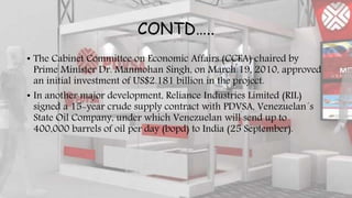 CONTD…..
• The Cabinet Committee on Economic Affairs (CCEA) chaired by
Prime Minister Dr. Manmohan Singh, on March 19, 2010, approved
an initial investment of US$2.181 billion in the project.
• In another major development, Reliance Industries Limited (RIL)
signed a 15-year crude supply contract with PDVSA, Venezuelan´s
State Oil Company, under which Venezuelan will send up to
400,000 barrels of oil per day (bopd) to India (25 September).
 