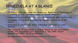 VENEZUELA AT A GLANCE
• Venezuela officially called the Bolivarian Republic of Venezuela is
a country on the northern coast of South America.
• Venezuela is considered a state with extremely high biodiversity
• Venezuela is a federal presidential republic consisting of 23
states
• Venezuela is among the most urbanized countries in Latin
America
• The economy of Venezuela is largely based on the petroleum
sector and manufacturing. Venezuela is the fifth largest
member of OPEC by oil production.
• The approximate population of Venezuela is 27.23 million
 