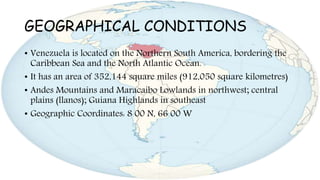 GEOGRAPHICAL CONDITIONS
• Venezuela is located on the Northern South America, bordering the
Caribbean Sea and the North Atlantic Ocean.
• It has an area of 352,144 square miles (912,050 square kilometres)
• Andes Mountains and Maracaibo Lowlands in northwest; central
plains (llanos); Guiana Highlands in southeast
• Geographic Coordinates: 8 00 N, 66 00 W
 