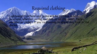 Required clothing
• Lightweight cottons and jeans will be suitable in most
locations, whether in the lowlands or on the coast. Pack a
sweater or jacket if you're planning to spend any time in the
Andes.
 