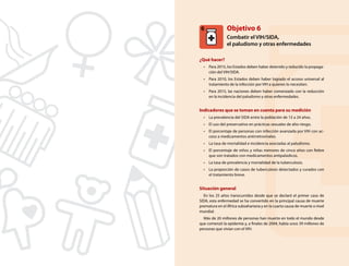 6

Objetivo 6
Combatir el VIH/SIDA,
el paludismo y otras enfermedades

¿Qué hacer?
•	 Para 2015, los Estados deben haber detenido y reducido la propagación del VIH/SIDA.
•	 Para 2010, los Estados deben haber logrado el acceso universal al
tratamiento de la infección por VIH a quienes lo necesiten.
•	 Para 2015, las naciones deben haber comenzado con la reducción
en la incidencia del paludismo y otras enfermedades.

Indicadores que se toman en cuenta para su medición
•	 La prevalencia del SIDA entre la población de 15 a 24 años.
•	 El uso del preservativo en prácticas sexuales de alto riesgo.
•	 El porcentaje de personas con infección avanzada por VIH con acceso a medicamentos antirretrovirales.
•	 La tasa de mortalidad e incidencia asociadas al paludismo.
•	 El porcentaje de niños y niñas menores de cinco años con fiebre
que son tratados con medicamentos antipalúdicos.
•	 La tasa de prevalencia y mortalidad de la tuberculosis.
•	 La proporción de casos de tuberculosis detectados y curados con
el tratamiento breve.

Situación general
En los 25 años transcurridos desde que se declaró el primer caso de
SIDA, esta enfermedad se ha convertido en la principal causa de muerte
prematura en el África subsahariana y en la cuarta causa de muerte a nivel
mundial.
Más de 20 millones de personas han muerto en todo el mundo desde
que comenzó la epidemia y, a finales de 2004, había unos 39 millones de
personas que vivían con el VIH.

35

 