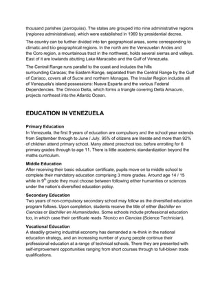 thousand parishes (parroquias). The states are grouped into nine administrative regions
(regiones administrativas), which were established in 1969 by presidential decree.
The country can be further divided into ten geographical areas, some corresponding to
climatic and bio geographical regions. In the north are the Venezuelan Andes and
the Coro region, a mountainous tract in the northwest, holds several sierras and valleys.
East of it are lowlands abutting Lake Maracaibo and the Gulf of Venezuela.
The Central Range runs parallel to the coast and includes the hills
surrounding Caracas; the Eastern Range, separated from the Central Range by the Gulf
of Cariaco, covers all of Sucre and northern Monagas. The Insular Region includes all
of Venezuela's island possessions: Nueva Esparta and the various Federal
Dependencies. The Orinoco Delta, which forms a triangle covering Delta Amacuro,
projects northeast into the Atlantic Ocean.

EDUCATION IN VENEZUELA
Primary Education
In Venezuela, the first 9 years of education are compulsory and the school year extends
from September through to June / July. 95% of citizens are literate and more than 92%
of children attend primary school. Many attend preschool too, before enrolling for 6
primary grades through to age 11. There is little academic standardization beyond the
maths curriculum.
Middle Education
After receiving their basic education certificate, pupils move on to middle school to
complete their mandatory education comprising 3 more grades. Around age 14 / 15
while in 9th grade they must choose between following either humanities or sciences
under the nation’s diversified education policy.
Secondary Education
Two years of non-compulsory secondary school may follow as the diversified education
program follows. Upon completion, students receive the title of either Bachiller en
Ciencias or Bachiller en Humanidades. Some schools include professional education
too, in which case their certificate reads Técnico en Ciencias (Science Technician).
Vocational Education
A steadily growing industrial economy has demanded a re-think in the national
education strategy, and an increasing number of young people continue their
professional education at a range of technical schools. There they are presented with
self-improvement opportunities ranging from short courses through to full-blown trade
qualifications.

 