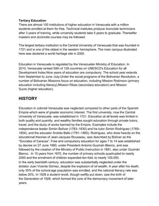 Tertiary Education
There are almost 100 institutions of higher education in Venezuela with a million
students enrolled at them for free. Technical institutes produce licenciate technicians
after 3 years of training, while university students take 5 years to graduate. Thereafter
masters and doctorate courses may be followed.
The largest tertiary institution is the Central University of Venezuela that was founded in
1721 and is one of the oldest in the western hemisphere. The main campus illustrated
here was declared a world heritage site in 2000.
Education in Venezuela is regulated by the Venezuelan Ministry of Education. In
2010, Venezuela ranked 59th of 128 countries on UNESCO's Education for all
Development Index.Nine years of education are compulsory. The school year extends
from September to June–July.Under the social programs of the Bolivarian Revolution, a
number of Bolivarian Missions focus on education, including Mission Robinson (primary
education including literacy),Mission Ribas (secondary education) and Mission
Sucre (higher education).

HISTORY
Education in colonial Venezuela was neglected compared to other parts of the Spanish
Empire which were of greater economic interest. The first university, now the Central
University of Venezuela, was established in 1721. Education at all levels was limited in
both quality and quantity, and wealthy families sought education through private tutors,
travel, and the study of works banned by the Empire. Examples include the
independence leader Simón Bolívar (1783–1830) and his tutor Simón Rodríguez (1769–
1854), and the educator Andrés Bello (1781–1865). Rodríguez, who drew heavily on the
educational theories of Jean-Jacques Rousseau, was described by Bolívar as the
"Socrates of Caracas”. Free and compulsory education for ages 7 to 14 was established
by decree on 27 June 1880, under President Antonio Guzmán Blanco, and was
followed by the creation of the Ministry of Public Instruction in 1881, also under Guzmán
Blanco. In 15 years from 1870, the number of primary schools quadrupled to nearly
2000 and the enrolment of children expanded ten-fold, to nearly 100,000.
In the early twentieth century, education was substantially neglected under the
dictator Juan Vicente Gómez, despite the explosion of oil wealth. A year after his death,
only 35% of the school-age population was enrolled, and the national literacy rate was
below 20%. In 1928 a student revolt, though swiftly put down, saw the birth of
the Generation of 1928, which formed the core of the democracy movement of later
years.

 