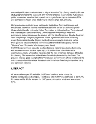 was designed to democratize access to "higher education" by offering heavily politicised
study programmes to the public with only minimal entrance requirements. Autonomous
public universities have had their operational budgets frozen by the state since 2004,
and staff salaries frozen since 2008 despite inflation of 20-30% annually.
Higher education institutions are traditionally divided into Technical Schools and
Universities. Technical schools award the student with the tile of Técnico Superior
Universitario (literally, University Higher Technician, to distinguish from Technicians of
the Sciences) or Licenciado(literally, Licentiate) after completing a three-year
programme. Universities award the student with the title of Ingeniero (literally, Engineer)
after completing a five-year programme. Some higher education institutions may
award Diplomados (literally, Diplom) but the time necessary to obtain one varies.
Post-graduate education follows conventions of the United States (being named
"Master's" and "Doctorate" after the programs there).
In 2009 the government passed a law to establish a national standardised university
entrance examination system, replacing public universities' internal entrance
examinations. Some universities have rejected the new system as it creates difficulties
for planning. The system has still not been formally implemented by the State. The
previous line is a good example of the Venezuelan Government's official line toward the
autonomous universities where democratic elections have failed to give the state party
any significant victories.

LITERACY
Of Venezuelans aged 15 and older, 95.2% can read and write, one of the
highest literacy rates in the region. The literacy rate in 2007 was estimated to be 95.4%
for males and 94.9% for females. In 2007 primary education enrolment was around
93%.

 