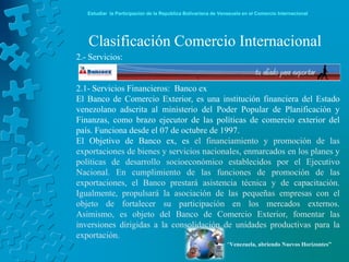 Estudiar la Participación de la República Bolivariana de Venezuela en el Comercio Internacional




   Clasificación Comercio Internacional
2.- Servicios:


2.1- Servicios Financieros: Banco ex
El Banco de Comercio Exterior, es una institución financiera del Estado
venezolano adscrita al ministerio del Poder Popular de Planificación y
Finanzas, como brazo ejecutor de las políticas de comercio exterior del
país. Funciona desde el 07 de octubre de 1997.
El Objetivo de Banco ex, es el financiamiento y promoción de las
exportaciones de bienes y servicios nacionales, enmarcados en los planes y
políticas de desarrollo socioeconómico establecidos por el Ejecutivo
Nacional. En cumplimiento de las funciones de promoción de las
exportaciones, el Banco prestará asistencia técnica y de capacitación.
Igualmente, propulsará la asociación de las pequeñas empresas con el
objeto de fortalecer su participación en los mercados externos.
Asimismo, es objeto del Banco de Comercio Exterior, fomentar las
inversiones dirigidas a la consolidación de unidades productivas para la
exportación.
                                                               “Venezuela, abriendo Nuevos Horizontes”
 