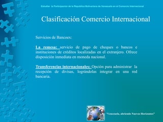 Estudiar la Participación de la República Bolivariana de Venezuela en el Comercio Internacional




   Clasificación Comercio Internacional

Servicios de Bancoex:

La remesa: servicio de pago de cheques o bancos e
instituciones de créditos localizadas en el extranjero. Ofrece
disposición inmediata en moneda nacional.

Transferencias internacionales: Opción para administrar la
recepción de divisas, lográndolas integrar en una red
bancaria.




                                                               “Venezuela, abriendo Nuevos Horizontes”
 