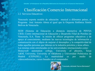 Estudiar la Participación de la República Bolivariana de Venezuela en el Comercio Internacional




      Clasificación Comercio Internacional
2.2 Servicios Educativos:

Venezuela exporta modelo de educación musical a diferentes países, el
Programa José Antonio Abreu al igual que la Orquesta Sinfónica Simón
Bolívar de Venezuela.

SEDI (Sistema de Educación a distancia interactiva de PDVSA
CIED, Centro internacional de Educación y Desarrollo Filial de Petróleo de
Venezuela, S.A. Tiene la misión de ofrecer programas educativos y de
apoyo al conocimiento, mediante las nuevas tecnologías de información y
comunicación con el objeto de mejorar el desempleo y la competitividad de
todas aquellas personas que laboran en la industria petrolera y áreas afines.
Las mismas están entrelazadas en las universidades internacionales como:
Honeywell automation college, University of phoenix, Texas
A&M, University, University of Oklahoma y Universidad Politécnica de
Madrid     (CEPADEL).       La    madolalidad       es    por     medio      de
videoconferencias, cursos basados en el computador.

                                                                  “Venezuela, abriendo Nuevos Horizontes”
 