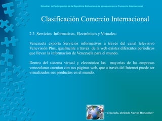 Estudiar la Participación de la República Bolivariana de Venezuela en el Comercio Internacional




       Clasificación Comercio Internacional
2.3 Servicios Informativos, Electrónicos y Virtuales:

Venezuela exporta Servicios informativos a través del canal televisivo
Venevisión Plus, igualmente a través de la web existes diferentes periódicos
que llevan la información de Venezuela para el mundo.

Dentro del sistema virtual y electrónico las mayorías de las empresas
venezolanas cuentan con sus páginas web, que a través del Internet puede ser
visualizados sus productos en el mundo.




                                                                  “Venezuela, abriendo Nuevos Horizontes”
 