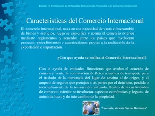 Estudiar la Participación de la República Bolivariana de Venezuela en el Comercio Internacional




   Características del Comercio Internacional
El comercio internacional, nace en una necesidad de venta e intercambio
de bienes y servicios, luego se específica y norma el comercio exterior
mediante reglamentos y acuerdos entre los países que involucran
procesos, procedimientos y autorizaciones previas a la realización de la
exportación o importación.

                            ¿Con que ayuda se realiza el Comercio Internacional?

           Con la ayuda de entidades financieras que avalan el acuerdo de
           compra y venta, la contratación de fletes o medios de transporte para
           el traslado de la mercancía del lugar de destino al de origen, y el
           amparo de seguros que protejan a las partes por el deterioro, pérdida o
           incumplimiento de la transacción realizada. Dentro de las actividades
           de comercio exterior se involucran aspectos económicos y legales, de
           ánimo de lucro y de intercambio de la propiedad.

                                                                       “Venezuela, abriendo Nuevos Horizontes”
 