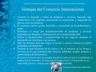 Estudiar la Participación de la República Bolivariana de Venezuela en el Comercio Internacional



        Ventajas del Comercio Internacional
1. Aumenta la demanda y oferta de productos y servicios, haciendo más
   competitivas a las empresas, aumentando la competencia, y mejorando los
   precios a los consumidores.
2. El comercio exterior genera desarrollo y crecimiento de las poblaciones y
   países.
3. Disminuye el riesgo por desabastecimiento de productos y servicios
   originados por desastres o contingencias en la normal producción.
4. Mejora la productividad y competitividad de los negocios mediante el
   intercambio de tecnología y de recursos.
5. Abre las fronteras para que llegue el turismo y nuevos recursos de capital
   generadores de desarrollo.
6. Fomenta la especialización de los países y de su industria en los bienes y
   servicios en los que presentan más fortaleza, habilidad, calidad, destreza, y
   oportunidades de diferenciarse.
7. El comercio exterior provee grandes beneficios como lo son la rentabilidad, la
   ampliación de mercados, la mejora de la imagen local y el desarrollo de su
   capacidad gerencia, ventajas que deben ser aprovechadas
                                                                      “Venezuela, abriendo Nuevos Horizontes”
 