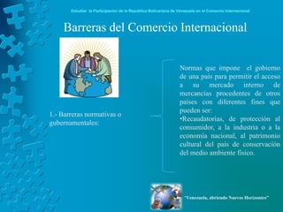 Estudiar la Participación de la República Bolivariana de Venezuela en el Comercio Internacional



    Barreras del Comercio Internacional


                                                                Normas que impone el gobierno
                                                                de una país para permitir el acceso
                                                                a su mercado interno de
                                                                mercancías procedentes de otros
                                                                países con diferentes fines que
                                                                pueden ser:
1.- Barreras normativas o
                                                                •Recaudatorias, de protección al
gubernamentales:
                                                                consumidor, a la industria o a la
                                                                economía nacional, al patrimonio
                                                                cultural del país de conservación
                                                                del medio ambiente físico.




                                                                   “Venezuela, abriendo Nuevos Horizontes”
 