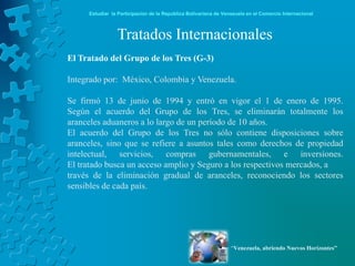 Estudiar la Participación de la República Bolivariana de Venezuela en el Comercio Internacional



                Tratados Internacionales
El Tratado del Grupo de los Tres (G-3)

Integrado por: México, Colombia y Venezuela.

Se firmó 13 de junio de 1994 y entró en vigor el 1 de enero de 1995.
Según el acuerdo del Grupo de los Tres, se eliminarán totalmente los
aranceles aduaneros a lo largo de un período de 10 años.
El acuerdo del Grupo de los Tres no sólo contiene disposiciones sobre
aranceles, sino que se refiere a asuntos tales como derechos de propiedad
intelectual, servicios, compras gubernamentales, e inversiones.
El tratado busca un acceso amplio y Seguro a los respectivos mercados, a
través de la eliminación gradual de aranceles, reconociendo los sectores
sensibles de cada país.




                                                                 “Venezuela, abriendo Nuevos Horizontes”
 