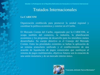 Estudiar la Participación de la República Bolivariana de Venezuela en el Comercio Internacional



               Tratados Internacionales
La CARICOM

Organización establecida para promover la unidad regional y
coordinar la política económica y exterior en el Caribe.

El Mercado Común del Caribe, organizado por la CARICOM, se
ocupa también del comercio, la industria, la planificación
económica y los programas de desarrollo para los miembros menos
desarrollados. Su cuerpo directivo es el Consejo del Mercado
Común. Entre las prioridades existentes se hallan la aplicación de
un sistema arancelario unificado y el establecimiento de una
acuerdo de liquidación de pagos comerciales que sustituyan al
sistema de pagos multilaterales, objetivos futuros son la creación de
una unión monetaria y de un mercado interno único.




                                                                “Venezuela, abriendo Nuevos Horizontes”
 