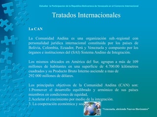 Estudiar la Participación de la República Bolivariana de Venezuela en el Comercio Internacional



                 Tratados Internacionales
La CAN

La Comunidad Andina es una organización sub.-regional con
personalidad jurídica internacional constituida por los países de
Bolivia, Colombia, Ecuador, Perú y Venezuela y compuesto por los
órganos e instituciones del (SAI) Sistema Andino de Integración.

Los mismos ubicados en América del Sur, agrupan a más de 109
millones de habitantes en una superficie de 4.700.00 kilómetros
cuadrados y su Producto Bruto Interno asciende a mas de
292 000 millones de dólares.

Los principales objetivos de la Comunidad Andina (CAN) son:
1.Promover el desarrollo equilibrado y armónico de sus países
miembros en condiciones de equidad,
2.Acelerar el crecimiento por medio de la integración.
3. La cooperación económica y social
                                                                  “Venezuela, abriendo Nuevos Horizontes”
 