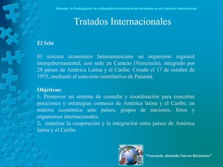 Estudiar la Participación de la República Bolivariana de Venezuela en el Comercio Internacional



                     Tratados Internacionales

El Sela

El sistema económico latinoamericano un organismo regional
intergubernamental, con sede en Caracas (Venezuela), integrado por
28 países de América Latina y el Caribe. Creado el 17 de octubre de
1975, mediante el convenio constitutivo de Panamá.

Objetivos:
1. Promover un sistema de consulta y coordinación para concertar
posiciones y estrategias comunes de América latina y el Caribe, en
materia económica ante países, grupos de naciones, foros y
organismos internacionales.
2. impulsar la cooperación y la integración entre países de América
latina y el Caribe.



                                                                      “Venezuela, abriendo Nuevos Horizontes”
 