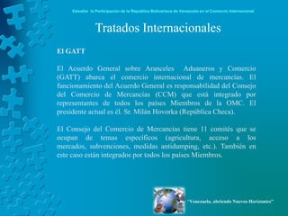 Estudiar la Participación de la República Bolivariana de Venezuela en el Comercio Internacional



                Tratados Internacionales
El GATT

El Acuerdo General sobre Aranceles Aduaneros y Comercio
(GATT) abarca el comercio internacional de mercancías. El
funcionamiento del Acuerdo General es responsabilidad del Consejo
del Comercio de Mercancías (CCM) que está integrado por
representantes de todos los países Miembros de la OMC. El
presidente actual es él. Sr. Milán Hovorka (República Checa).

El Consejo del Comercio de Mercancías tiene 11 comités que se
ocupan de temas específicos (agricultura, acceso a los
mercados, subvenciones, medidas antidumping, etc.). También en
este caso están integrados por todos los países Miembros.




                                                                 “Venezuela, abriendo Nuevos Horizontes”
 