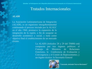 Estudiar la Participación de la República Bolivariana de Venezuela en el Comercio Internacional



                      Tratados Internacionales
ALADI

La Asociación Latinoamericana de Integración
(ALADI), es un organismo intergubernamental
continuando el proceso iniciado por la ALALC
en el año 1960, promueve la expansión de la
integración de la región, a fin de asegurar su
desarrollo económico y social, y tiene como
objetivo final el establecimiento de un mercado
común.
                          La ALADI (Artículos 28 y 29 del TM80) está
                          compuesta por tres órganos políticos: el
                          Consejo de Ministros de Relaciones
                          Exteriores, la Conferencia de Evaluación y
                          Convergencia y el Comité de Representantes; y
                          un órgano técnico: la Secretaría General

                                                                       “Venezuela, abriendo Nuevos Horizontes”
 