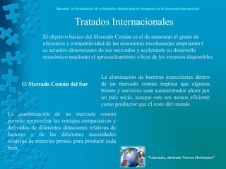 Estudiar la Participación de la República Bolivariana de Venezuela en el Comercio Internacional



                                Tratados Internacionales
               El objetivo básico del Mercado Común es el de aumentar el grado de
               eficiencia y competitividad de las economías involucradas ampliando l
               as actuales dimensiones de sus mercados y acelerando su desarrollo
               económico mediante el aprovechamiento eficaz de los recursos disponibles


                                                  La eliminación de barreras arancelarias dentro
      El Mercado Común del Sur                    de un mercado común implica que algunos
                                                  bienes y servicios sean suministrados ahora por
                                                  un país socio, aunque este sea menos eficiente
                                                  como productor que el resto del mundo.
La conformación de un mercado común
permite aprovechar las ventajas comparativas y
derivadas de diferentes dotaciones relativas de
factores y de las diferentes necesidades
relativas de materias primas para producir cada
bien.
                                                                                 “Venezuela, abriendo Nuevos Horizontes”
 