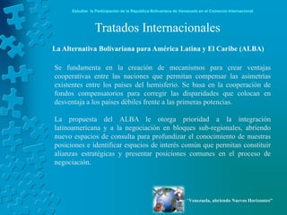 Estudiar la Participación de la República Bolivariana de Venezuela en el Comercio Internacional



                 Tratados Internacionales
La Alternativa Bolivariana para América Latina y El Caribe (ALBA)

Se fundamenta en la creación de mecanismos para crear ventajas
cooperativas entre las naciones que permitan compensar las asimetrías
existentes entre los países del hemisferio. Se basa en la cooperación de
fondos compensatorios para corregir las disparidades que colocan en
desventaja a los países débiles frente a las primeras potencias.

La propuesta del ALBA le otorga prioridad a la integración
latinoamericana y a la negociación en bloques sub-regionales, abriendo
nuevo espacios de consulta para profundizar el conocimiento de nuestras
posiciones e identificar espacios de interés común que permitan constituir
alianzas estratégicas y presentar posiciones comunes en el proceso de
negociación.




                                                                  “Venezuela, abriendo Nuevos Horizontes”
 