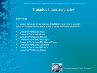Estudiar la Participación de la República Bolivariana de Venezuela en el Comercio Internacional



                   Tratados Internacionales

Convenios

1. Con el objeto de evitar la doble tributación y prevenir la evasión
fiscal en materia de impuestos sobre la renta y sobre el patrimonio:

•   Convenio Venezuela-USA
•   Convenio Venezuela-Italia
•   Convenio Venezuela-Bélgica
•   Convenio Venezuela-Noruega
•   Convenio Venezuela-República Checa
•   Convenio Venezuela-Alemania
•   Convenio Venezuela-Holanda
•   Convenio Venezuela-Suiza




                                                                    “Venezuela, abriendo Nuevos Horizontes”
 