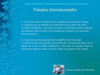 Estudiar la Participación de la República Bolivariana de Venezuela en el Comercio Internacional



              Tratados Internacionales

2.- Convenio entre el gobierno de la república de trinidad y Tobago
y el gobierno de la república de Venezuela con el objeto de evitar
 la doble tributación y prevenir la evasión y la elusión fiscal en materia
de impuesto sobre la renta y de fomentar el comercio y la inversión
Internacionales:

3.- Convenio entre el gobierno de la república de Venezuela
y el gobierno del reino unido de gran Bretaña e Irlanda del norte con el
objeto de evitar la doble tributación y prevenir la evasión fiscal en
materia de impuesto sobre la renta y sobre las ganancias de capital.




                                                               “Venezuela, abriendo Nuevos Horizontes”
 