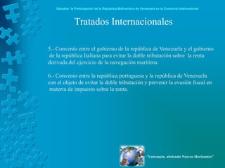 Estudiar la Participación de la República Bolivariana de Venezuela en el Comercio Internacional



              Tratados Internacionales

5.- Convenio entre el gobierno de la república de Venezuela y el gobierno
de la república Italiana para evitar la doble tributación sobre la renta
derivada del ejercicio de la navegación marítima.

6.- Convenio entre la república portuguesa y la república de Venezuela
con el objeto de evitar la doble tributación y prevenir la evasión fiscal en
 materia de impuesto sobre la renta.




                                                               “Venezuela, abriendo Nuevos Horizontes”
 