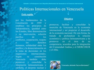 Estudiar la Participación de la República Bolivariana de Venezuela en el Comercio Internacional



    Políticas Internacionales en Venezuela
      Está regida
                                                                        Objetivo
por los fundamentos de la
Constitución de 1999 y
establece los principios de                      promover, facilitar y consolidar la
Independencia, igualdad entre                    inserción de Venezuela en la economía
los Estados, libre determinación                 internacional y así propiciar el desarrollo
y no intervención, solución                      de la economía nacional. De esta forma, ha
pacífica           de          los               tratado de profundizar la relación
conflictos, cooperación, respeto                 económica y política latinoamericana y de
a          los           derechos                promover      en    el    área    de     su
humanos, solidaridad entre los                   competencia, acuerdos para la integración
pueblos y la democratización en                  del Comunidad Andina y el MERCOSUR
la toma de decisiones en los                     y el Alba.
organismos        internacionales.
Según        su       constitución
Venezuela       también       debe
promover y consolidar la
integración latinoamericana y                                       “Venezuela, abriendo Nuevos Horizontes”
caribeña, el desarme nuclear y
 