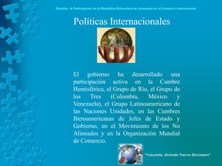 Estudiar la Participación de la República Bolivariana de Venezuela en el Comercio Internacional



           Políticas Internacionales




           El gobierno ha desarrollado una
           participación activa en la Cumbre
           Hemisférica, el Grupo de Río, el Grupo de
           los    Tres    (Colombia,    México     y
           Venezuela), el Grupo Latinoamericano de
           las Naciones Unidades, en las Cumbres
           Iberoamericanas de Jefes de Estado y
           Gobierno, en el Movimiento de los No
           Alineados y en la Organización Mundial
           de Comercio.

                                                            “Venezuela, abriendo Nuevos Horizontes”
 