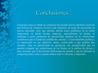 Conclusiones…
Venezuela como es sabido no solamente ha iniciado nuevas aperturas en pro de
una Política de Comercio Exterior más dinámica, de tratar de incursionar en
nuevos mercados, sino, que además, afronta serios problemas en su sector
empresarial, en donde muchas empresas, especialmente las pymes, se
enfrentan a serios problemas de operatividad, producto de las restricciones
económicas que el Estado ha establecido, aunado a la incertidumbre política y
su repercusión en sus objetivos, metas, conllevando a que muchas han
cerrados, otras su operatividad no garantizan una productividad que les
permita competir, por restricciones de los límites en la política de divisas y
otras acciones que la Revolución Bolivariana ha tomado y que ha afectado su
comportamiento, como se puede indicar todo lo referente a impuestos.
 
