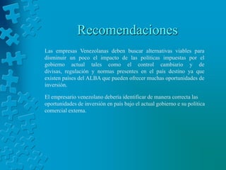 Recomendaciones
Las empresas Venezolanas deben buscar alternativas viables para
disminuir un poco el impacto de las políticas impuestas por el
gobierno actual tales como el control cambiario y de
divisas, regulación y normas presentes en el país destino ya que
existen países del ALBA que pueden ofrecer muchas oportunidades de
inversión.

El empresario venezolano debería identificar de manera correcta las
oportunidades de inversión en país bajo el actual gobierno e su política
comercial externa.
 