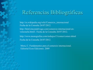 Referencias Bibliográficas
http://es.wikipedia.org/wiki/Comercio_internacional
Fecha de la Consulta 26/07/2012.
http://html.rincondelvago.com/comercio-internacional-en-
venezuela.html3. Fecha de la Consulta 26/07/2012.
http://www.monografias.com/trabajos13/comer/comer.shtml
Fecha de la Consulta 26/07/2012.

Mora, C. Fundamentos para el comercio internacional.
Editorial Ecoe Ediciones. 2009
 