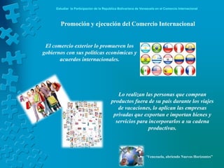 Estudiar la Participación de la República Bolivariana de Venezuela en el Comercio Internacional




       Promoción y ejecución del Comercio Internacional


 El comercio exterior lo promueven los
gobiernos con sus políticas económicas y
       acuerdos internacionales.




                                            Lo realizan las personas que compran
                                         productos fuera de su país durante los viajes
                                            de vacaciones, lo aplican las empresas
                                          privadas que exportan e importan bienes y
                                           servicios para incorporarlos a su cadena
                                                          productivas.




                                                                 “Venezuela, abriendo Nuevos Horizontes”
 