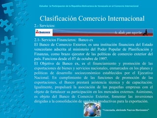 Estudiar la Participación de la República Bolivariana de Venezuela en el Comercio Internacional




   Clasificación Comercio Internacional
2.- Servicios:


2.1- Servicios Financieros: Banco ex
El Banco de Comercio Exterior, es una institución financiera del Estado
venezolano adscrita al ministerio del Poder Popular de Planificación y
Finanzas, como brazo ejecutor de las políticas de comercio exterior del
país. Funciona desde el 07 de octubre de 1997.
El Objetivo de Banco ex, es el financiamiento y promoción de las
exportaciones de bienes y servicios nacionales, enmarcados en los planes y
políticas de desarrollo socioeconómico establecidos por el Ejecutivo
Nacional. En cumplimiento de las funciones de promoción de las
exportaciones, el Banco prestará asistencia técnica y de capacitación.
Igualmente, propulsará la asociación de las pequeñas empresas con el
objeto de fortalecer su participación en los mercados externos. Asimismo,
es objeto del Banco de Comercio Exterior, fomentar las inversiones
dirigidas a la consolidación de unidades productivas para la exportación.

                                                               “Venezuela, abriendo Nuevos Horizontes”
 