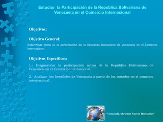 Estudiar la Participación de la República Bolivariana de
               Venezuela en el Comercio Internacional



Objetivos:

Objetivo General:
Determinar como es la participación de la República Bolivariana de Venezuela en el Comercio
Internacional


Objetivos Específicos:
1.- Diagnosticar la participación activa de la República Bolivariana de
Venezuela en el Comercio Internacional.

2.- Analizar los beneficios de Venezuela a partir de los tratados en el comercio
internacional .




                                                       “Venezuela, abriendo Nuevos Horizontes”
 