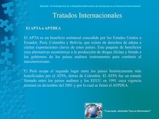 Estudiar la Participación de la República Bolivariana de Venezuela en el Comercio Internacional



                     Tratados Internacionales
 El APTA o APTDEA

El APTA es un beneficio unilateral concedido por los Estados Unidos a
Ecuador, Perú, Colombia y Bolivia, que exime de derechos de aduna a
ciertas exportaciones claves de estos países. Este paquete de beneficios
crea alternativas económicas a la producción de drogas ilícitas y brinda a
los gobiernos de los países andinos instrumentos para combatir el
narcoterrorismo.

El Perú ocupa el segundo lugar entre los países históricamente más
beneficiados por el ATPA, detrás de Colombia. El ATPA fue un tratado
firmado entre los países andinos y los EEUU en 1991 cuya vigencia
terminó en diciembre del 2001 y por lo cual se firmó el ATPDEA.




                                                                      “Venezuela, abriendo Nuevos Horizontes”
 