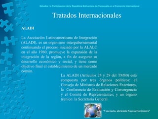 Estudiar la Participación de la República Bolivariana de Venezuela en el Comercio Internacional



                      Tratados Internacionales
ALADI

La Asociación Latinoamericana de Integración
(ALADI), es un organismo intergubernamental
continuando el proceso iniciado por la ALALC
en el año 1960, promueve la expansión de la
integración de la región, a fin de asegurar su
desarrollo económico y social, y tiene como
objetivo final el establecimiento de un mercado
común.
                          La ALADI (Artículos 28 y 29 del TM80) está
                          compuesta por tres órganos políticos: el
                          Consejo de Ministros de Relaciones Exteriores,
                          la Conferencia de Evaluación y Convergencia
                          y el Comité de Representantes; y un órgano
                          técnico: la Secretaría General

                                                                       “Venezuela, abriendo Nuevos Horizontes”
 