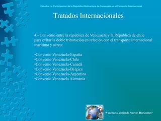 Estudiar la Participación de la República Bolivariana de Venezuela en el Comercio Internacional



              Tratados Internacionales

4.- Convenio entre la república de Venezuela y la República de chile
para evitar la doble tributación en relación con el transporte internacional
marítimo y aéreo:

•Convenio Venezuela-España
•Convenio Venezuela-Chile
•Convenio Venezuela-Canadá
•Convenio Venezuela-Bélgica
•Convenio Venezuela-Argentina
•Convenio Venezuela Alemania




                                                               “Venezuela, abriendo Nuevos Horizontes”
 