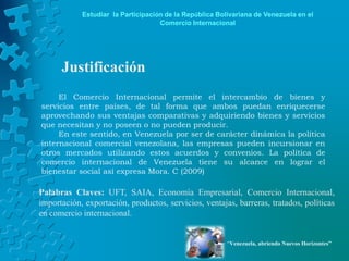 Estudiar la Participación de la República Bolivariana de Venezuela en el
                                    Comercio Internacional




      Justificación
     El Comercio Internacional permite el intercambio de bienes y
servicios entre países, de tal forma que ambos puedan enriquecerse
aprovechando sus ventajas comparativas y adquiriendo bienes y servicios
que necesitan y no poseen o no pueden producir.
     En este sentido, en Venezuela por ser de carácter dinámica la política
internacional comercial venezolana, las empresas pueden incursionar en
otros mercados utilizando estos acuerdos y convenios. La política de
comercio internacional de Venezuela tiene su alcance en lograr el
bienestar social así expresa Mora. C (2009)

Palabras Claves: UFT, SAIA, Economía Empresarial, Comercio Internacional,
importación, exportación, productos, servicios, ventajas, barreras, tratados, políticas
en comercio internacional.


                                                         “Venezuela, abriendo Nuevos Horizontes”
 