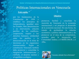 Estudiar la Participación de la República Bolivariana de Venezuela en el Comercio Internacional



    Políticas Internacionales en Venezuela
      Está regida
                                                                        Objetivo
por los fundamentos de la
Constitución de 1999 y
establece los principios de                      promover, facilitar y consolidar la
Independencia, igualdad entre                    inserción de Venezuela en la economía
los Estados, libre determinación                 internacional y así propiciar el desarrollo
y no intervención, solución                      de la economía nacional. De esta forma, ha
pacífica de los conflictos,                      tratado de profundizar la relación
cooperación, respeto a los                       económica y política latinoamericana y de
derechos humanos, solidaridad                    promover en el área de su competencia,
entre los pueblos y la                           acuerdos para la integración del
democratización en la toma de                    Comunidad Andina y el MERCOSUR y el
decisiones en los organismos                     Alba.
internacionales.     Según    su
constitución Venezuela también
debe promover y consolidar la
integración latinoamericana y
caribeña, el desarme nuclear y                                      “Venezuela, abriendo Nuevos Horizontes”
el equilibrio ecológico.
 