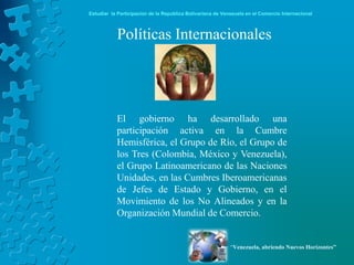 Estudiar la Participación de la República Bolivariana de Venezuela en el Comercio Internacional



           Políticas Internacionales




           El gobierno ha desarrollado una
           participación activa en la Cumbre
           Hemisférica, el Grupo de Río, el Grupo de
           los Tres (Colombia, México y Venezuela),
           el Grupo Latinoamericano de las Naciones
           Unidades, en las Cumbres Iberoamericanas
           de Jefes de Estado y Gobierno, en el
           Movimiento de los No Alineados y en la
           Organización Mundial de Comercio.


                                                            “Venezuela, abriendo Nuevos Horizontes”
 